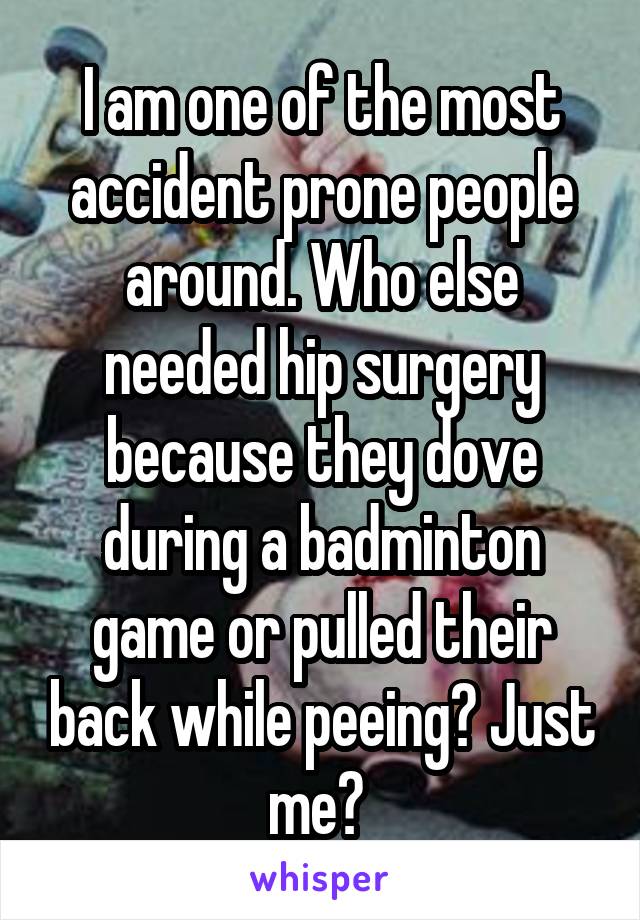 I am one of the most accident prone people around. Who else needed hip surgery because they dove during a badminton game or pulled their back while peeing? Just me? 