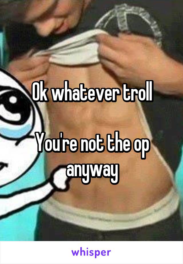 Ok whatever troll

You're not the op anyway