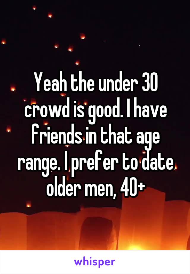 Yeah the under 30 crowd is good. I have friends in that age range. I prefer to date older men, 40+