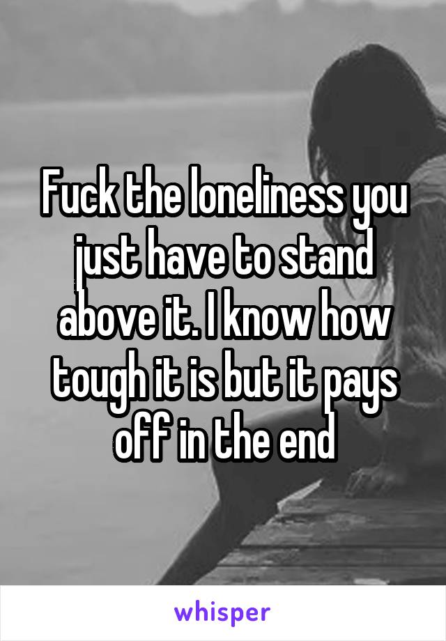 Fuck the loneliness you just have to stand above it. I know how tough it is but it pays off in the end