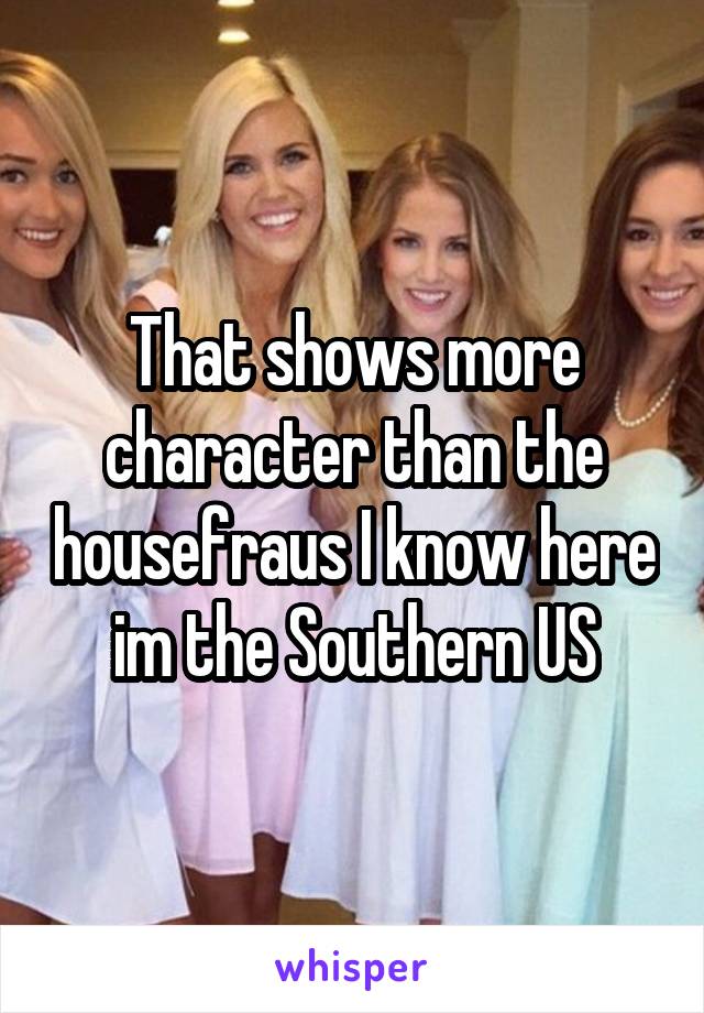 That shows more character than the housefraus I know here im the Southern US