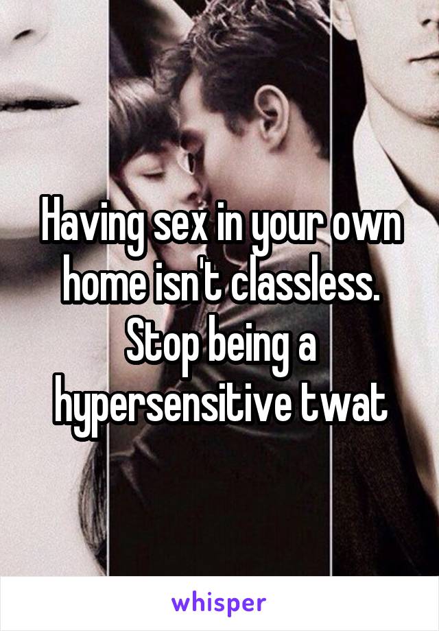 Having sex in your own home isn't classless. Stop being a hypersensitive twat