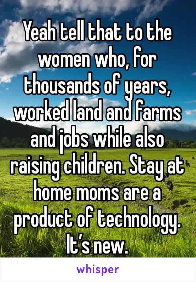 Yeah tell that to the women who, for thousands of years, worked land and farms and jobs while also raising children. Stay at home moms are a product of technology. It’s new. 