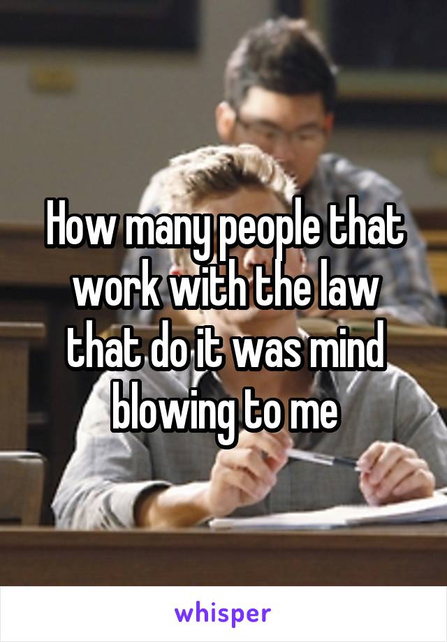 How many people that work with the law that do it was mind blowing to me