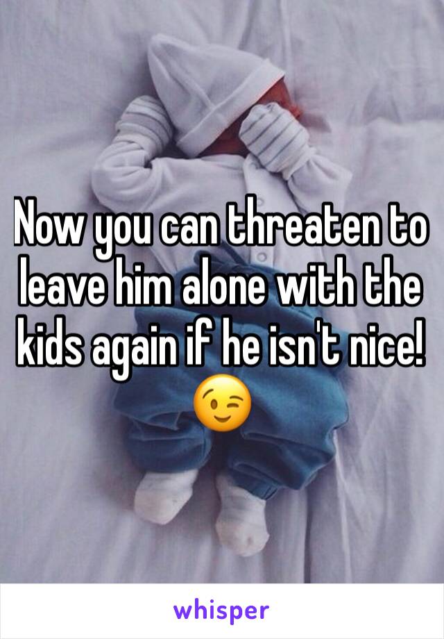 Now you can threaten to leave him alone with the kids again if he isn't nice!😉