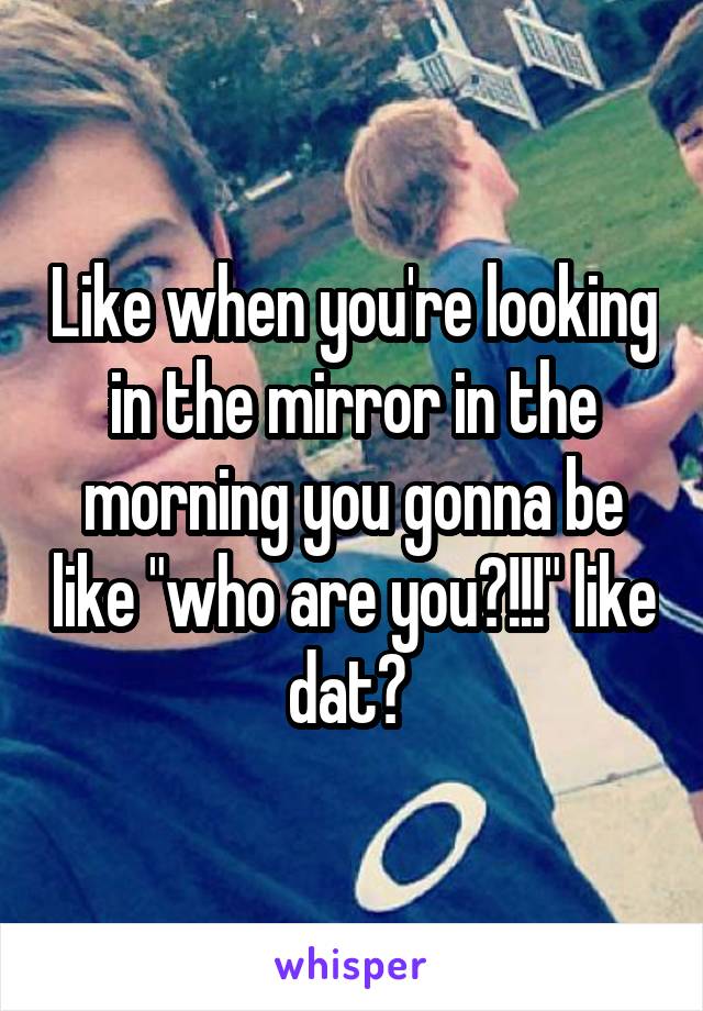 Like when you're looking in the mirror in the morning you gonna be like "who are you?!!!" like dat? 