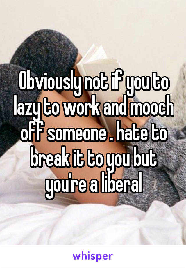 Obviously not if you to lazy to work and mooch off someone . hate to break it to you but you're a liberal