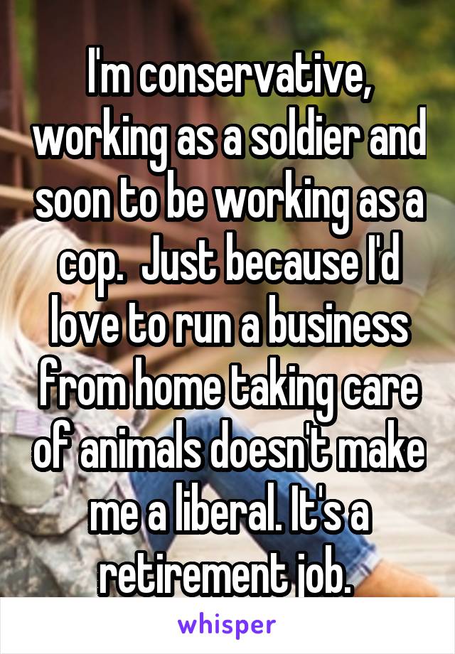I'm conservative, working as a soldier and soon to be working as a cop.  Just because I'd love to run a business from home taking care of animals doesn't make me a liberal. It's a retirement job. 