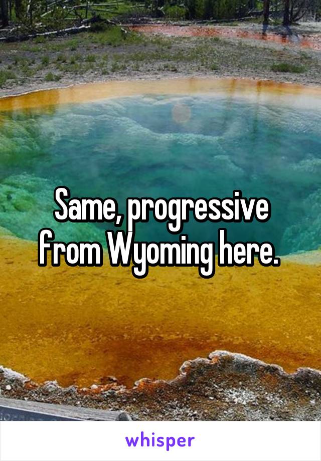 Same, progressive from Wyoming here. 