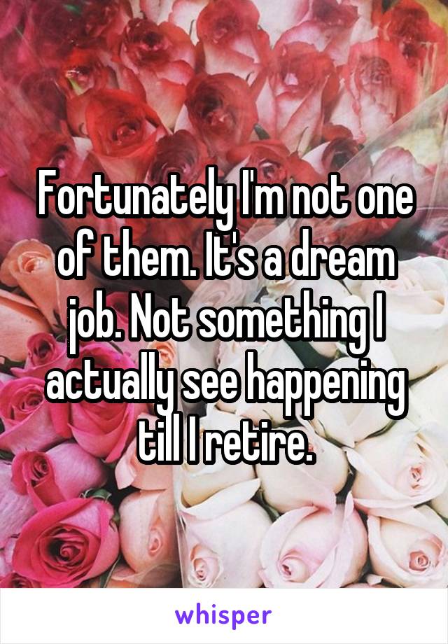Fortunately I'm not one of them. It's a dream job. Not something I actually see happening till I retire.