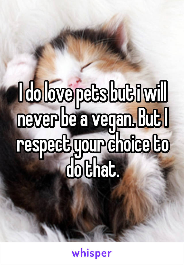 I do love pets but i will never be a vegan. But I respect your choice to do that.