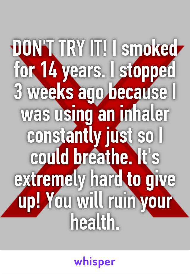 DON'T TRY IT! I smoked for 14 years. I stopped 3 weeks ago because I was using an inhaler constantly just so I could breathe. It's extremely hard to give up! You will ruin your health.