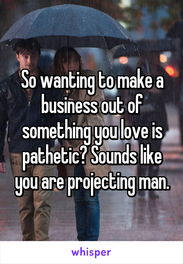 So wanting to make a business out of something you love is pathetic? Sounds like you are projecting man.