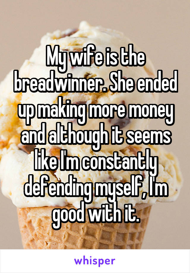 My wife is the breadwinner. She ended up making more money and although it seems like I'm constantly defending myself, I'm good with it.