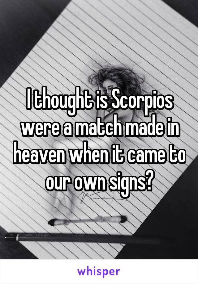 I thought is Scorpios were a match made in heaven when it came to our own signs?