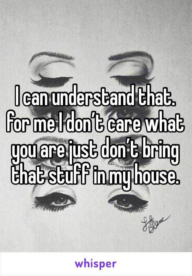 I can understand that. for me I don’t care what you are just don’t bring that stuff in my house.