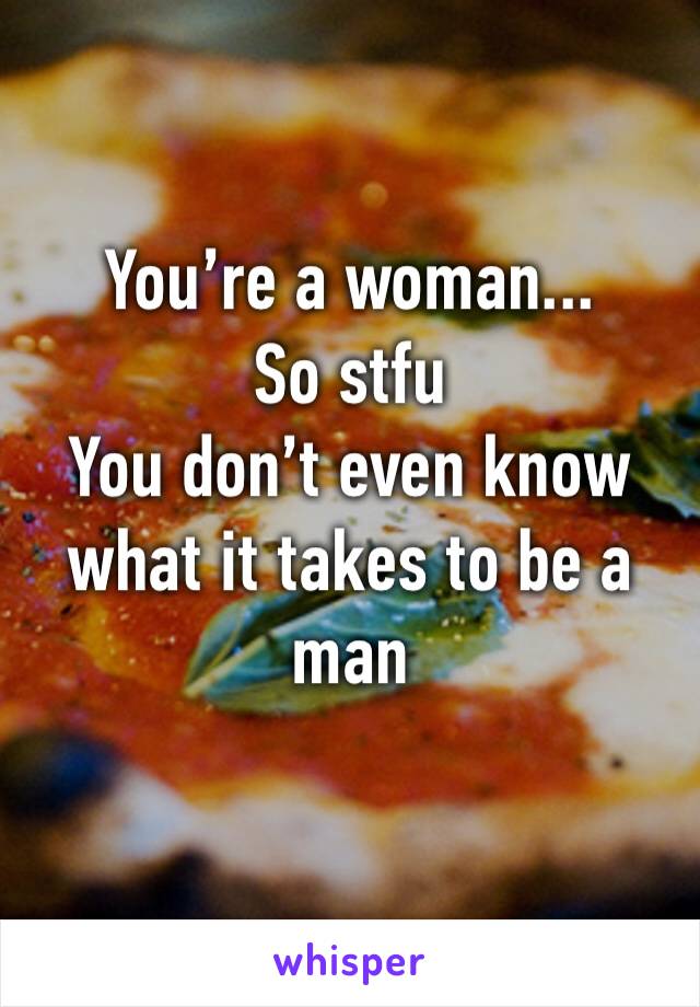 You’re a woman...
So stfu
You don’t even know what it takes to be a man