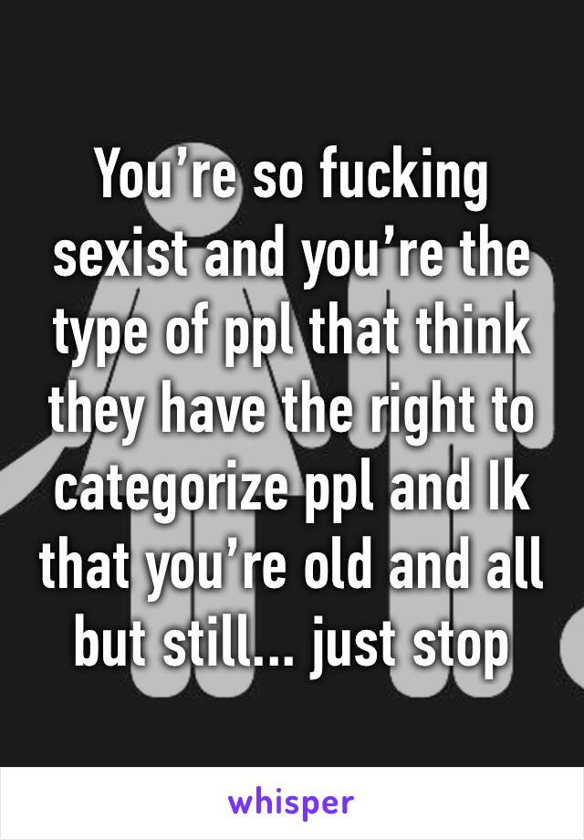 You’re so fucking sexist and you’re the type of ppl that think they have the right to categorize ppl and Ik that you’re old and all but still... just stop