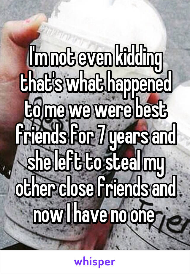 I'm not even kidding that's what happened to me we were best friends for 7 years and she left to steal my other close friends and now I have no one 