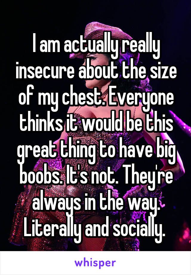 I am actually really insecure about the size of my chest. Everyone thinks it would be this great thing to have big boobs. It's not. They're always in the way. Literally and socially. 