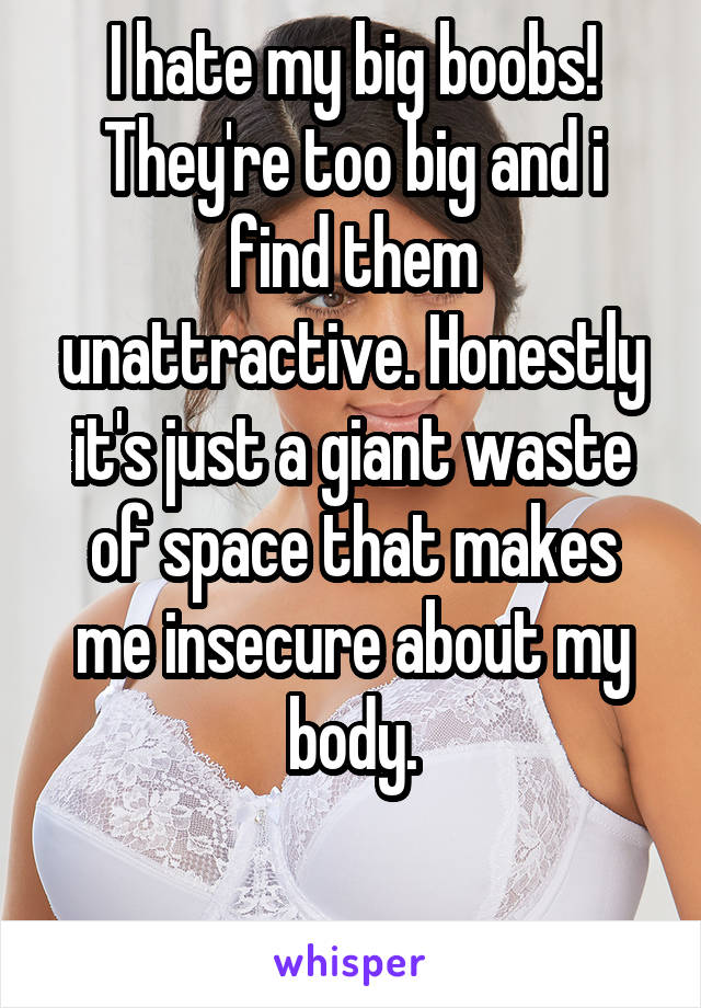 I hate my big boobs! They're too big and i find them unattractive. Honestly it's just a giant waste of space that makes me insecure about my body.

