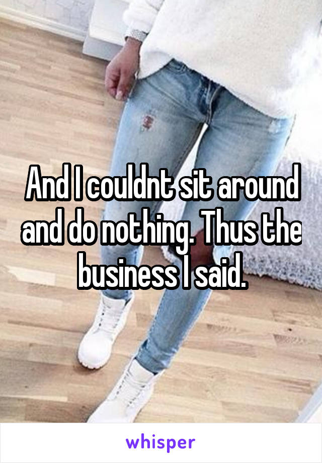 And I couldnt sit around and do nothing. Thus the business I said.