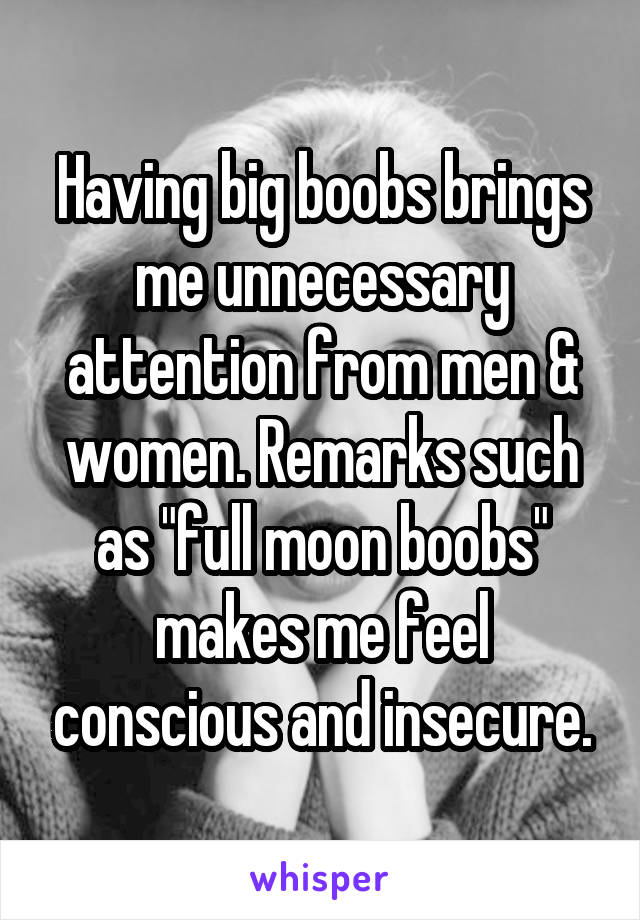 Having big boobs brings me unnecessary attention from men & women. Remarks such as "full moon boobs" makes me feel conscious and insecure.