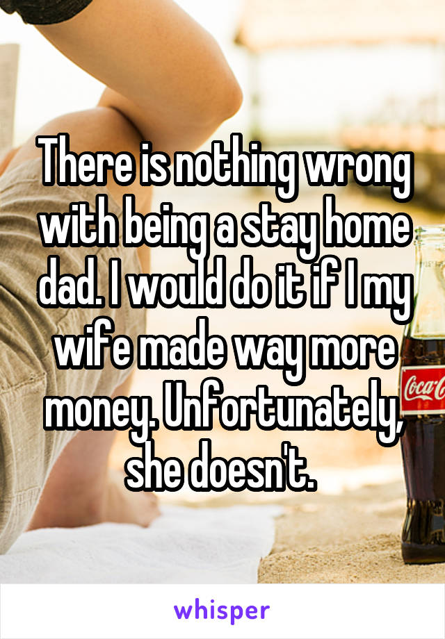 There is nothing wrong with being a stay home dad. I would do it if I my wife made way more money. Unfortunately, she doesn't. 