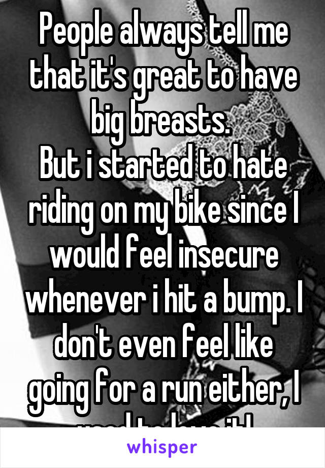 People always tell me that it's great to have big breasts. 
But i started to hate riding on my bike since I would feel insecure whenever i hit a bump. I don't even feel like going for a run either, I used to love it!