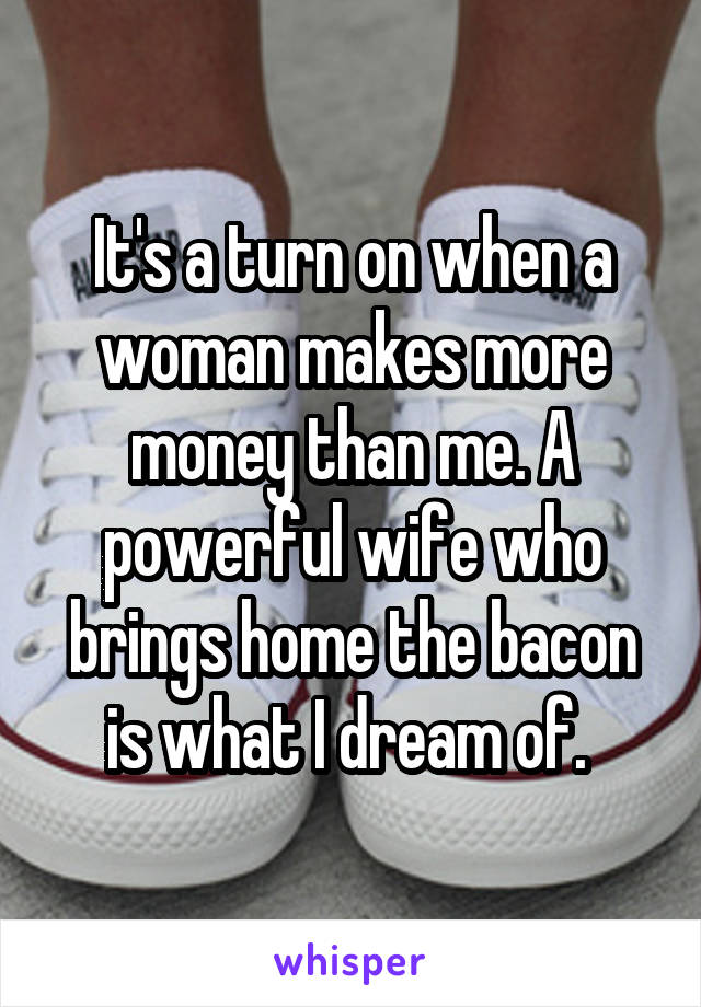 It's a turn on when a woman makes more money than me. A powerful wife who brings home the bacon is what I dream of. 