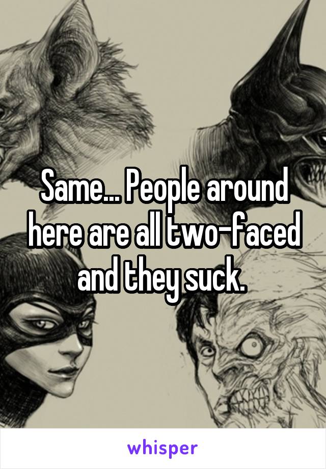 Same... People around here are all two-faced and they suck. 