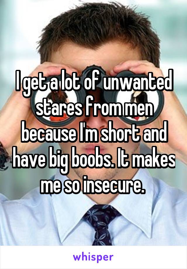 I get a lot of unwanted stares from men because I'm short and have big boobs. It makes me so insecure. 