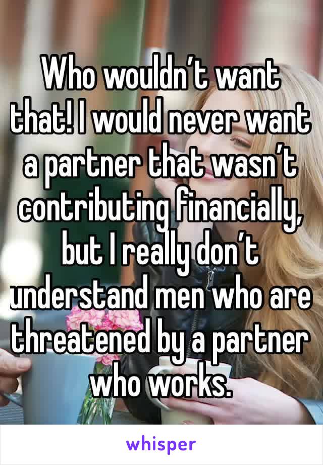Who wouldn’t want that! I would never want a partner that wasn’t contributing financially, but I really don’t understand men who are threatened by a partner who works. 