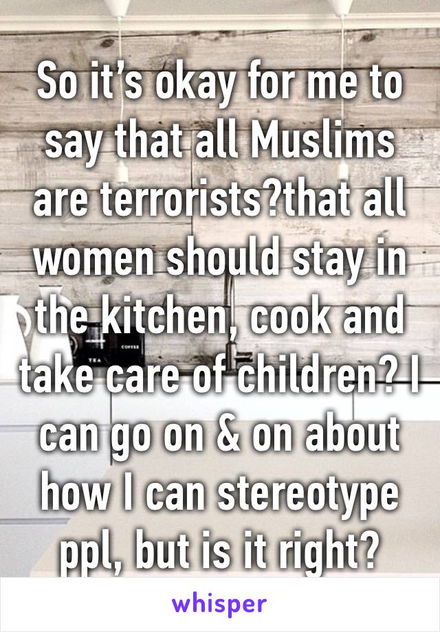 So it’s okay for me to say that all Muslims are terrorists?that all women should stay in the kitchen, cook and take care of children? I can go on & on about how I can stereotype ppl, but is it right?