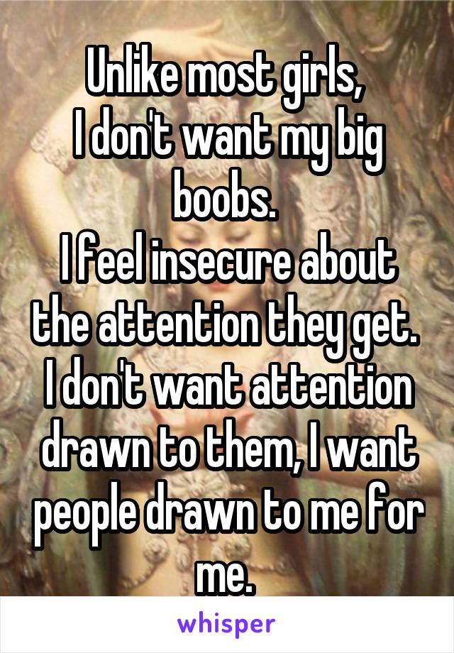 Unlike most girls, 
I don't want my big boobs. 
I feel insecure about the attention they get. 
I don't want attention drawn to them, I want people drawn to me for me. 