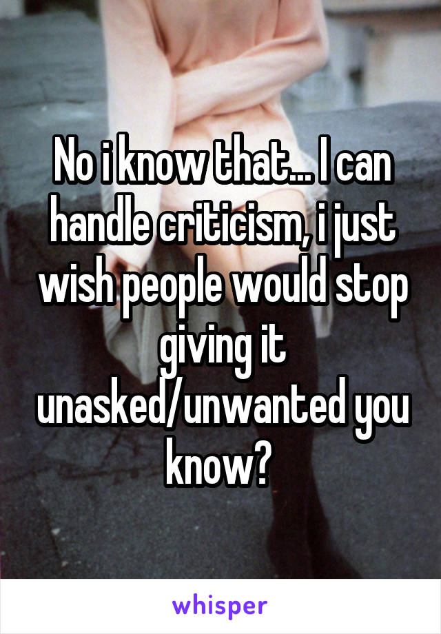 No i know that... I can handle criticism, i just wish people would stop giving it unasked/unwanted you know? 