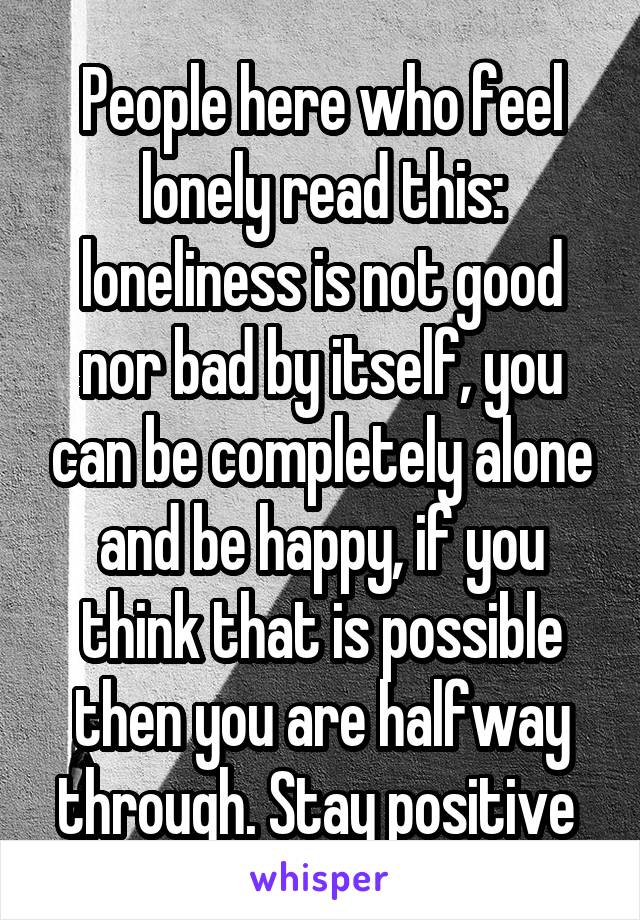 People here who feel lonely read this: loneliness is not good nor bad by itself, you can be completely alone and be happy, if you think that is possible then you are halfway through. Stay positive 