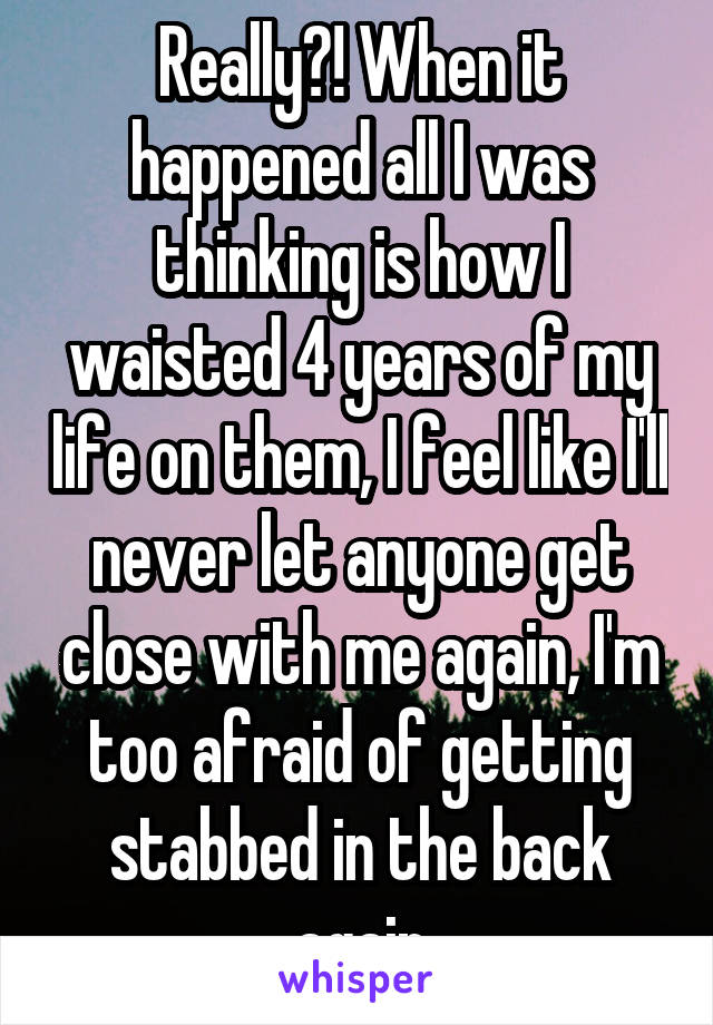 Really?! When it happened all I was thinking is how I waisted 4 years of my life on them, I feel like I'll never let anyone get close with me again, I'm too afraid of getting stabbed in the back again