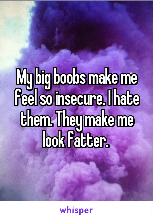 My big boobs make me feel so insecure. I hate them. They make me look fatter. 