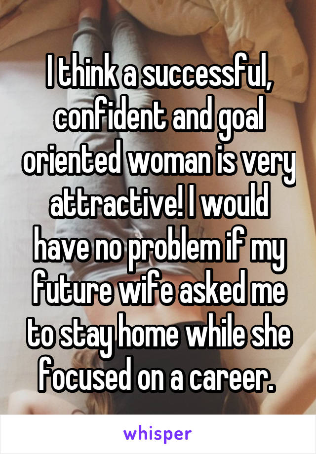 I think a successful, confident and goal oriented woman is very attractive! I would have no problem if my future wife asked me to stay home while she focused on a career. 