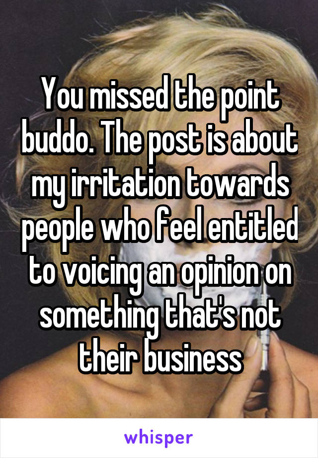 You missed the point buddo. The post is about my irritation towards people who feel entitled to voicing an opinion on something that's not their business