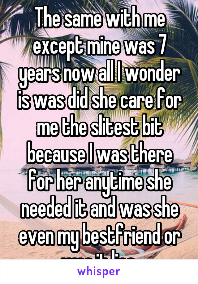 The same with me except mine was 7 years now all I wonder is was did she care for me the slitest bit because I was there for her anytime she needed it and was she even my bestfriend or was it lies 