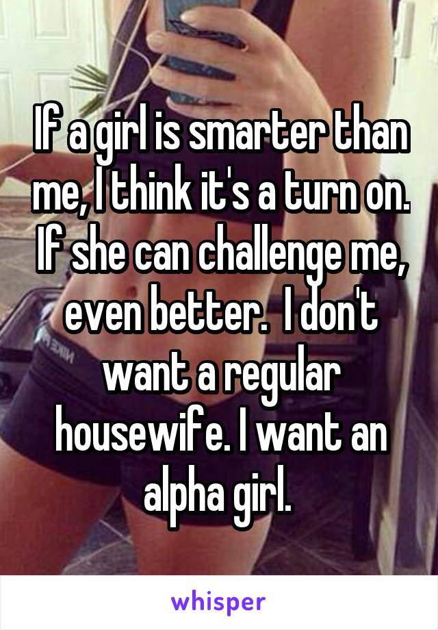 If a girl is smarter than me, I think it's a turn on. If she can challenge me, even better.  I don't want a regular housewife. I want an alpha girl. 