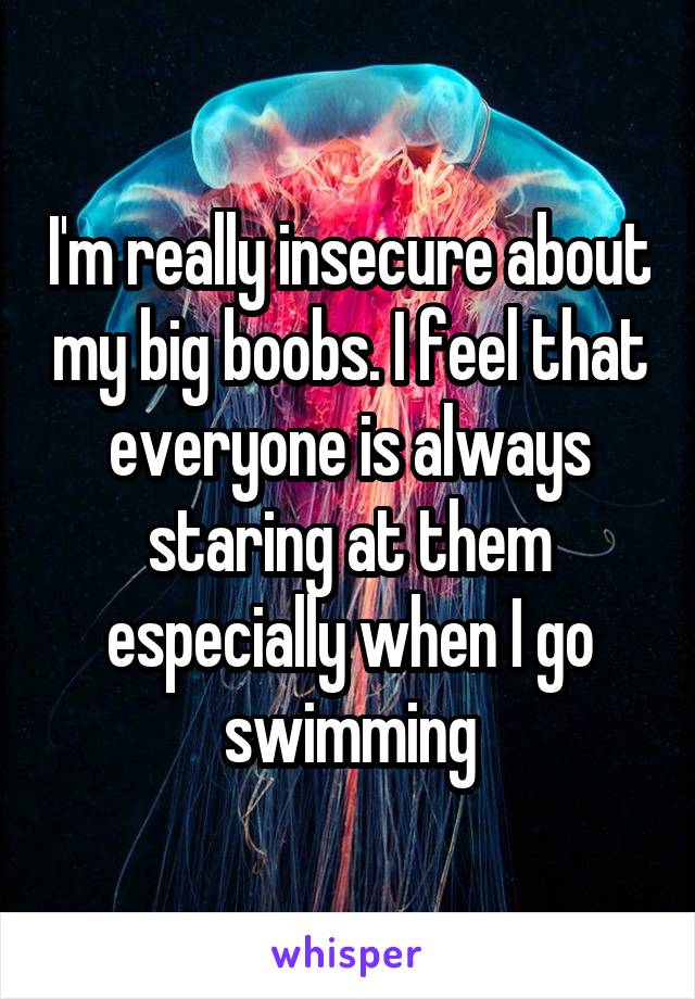 I'm really insecure about my big boobs. I feel that everyone is always staring at them especially when I go swimming