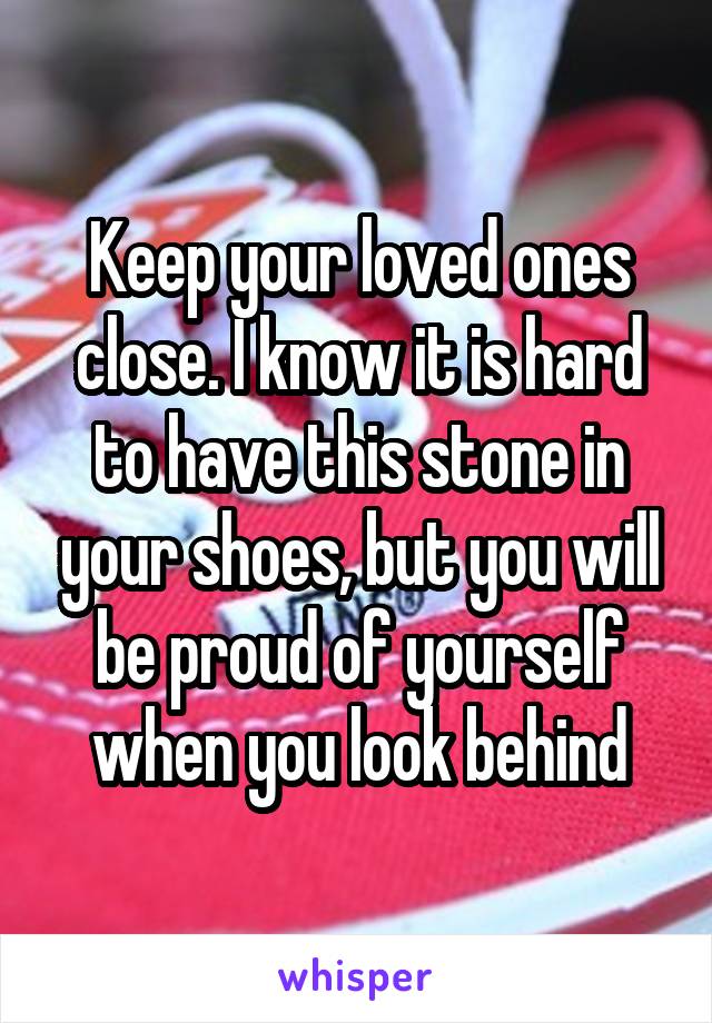 Keep your loved ones close. I know it is hard to have this stone in your shoes, but you will be proud of yourself when you look behind