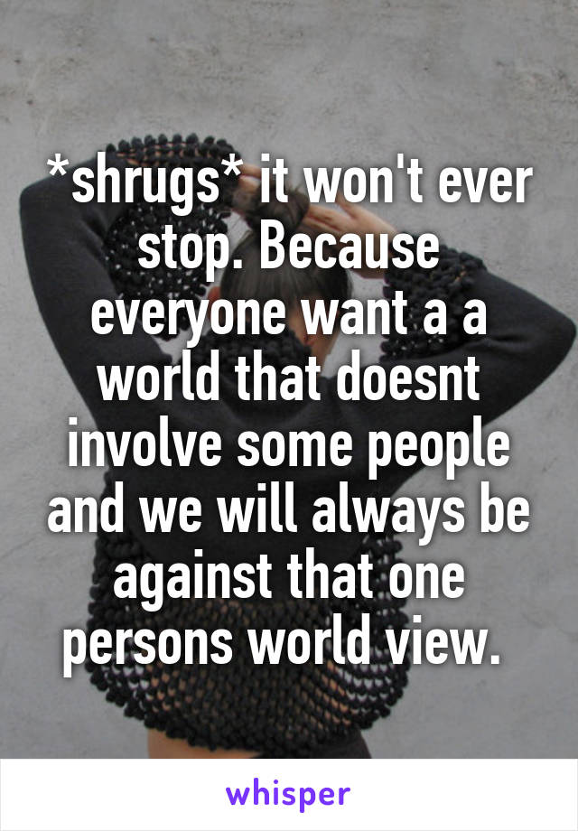 *shrugs* it won't ever stop. Because everyone want a a world that doesnt involve some people and we will always be against that one persons world view. 