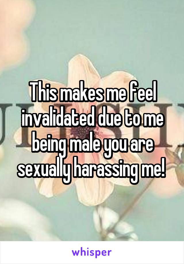 This makes me feel invalidated due to me being male you are sexually harassing me! 