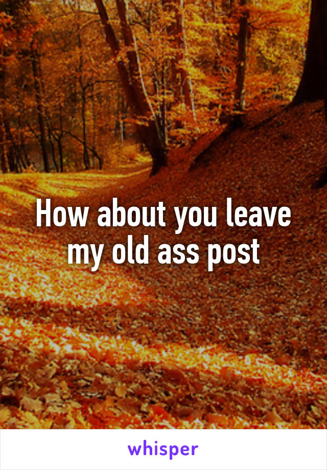 How about you leave my old ass post