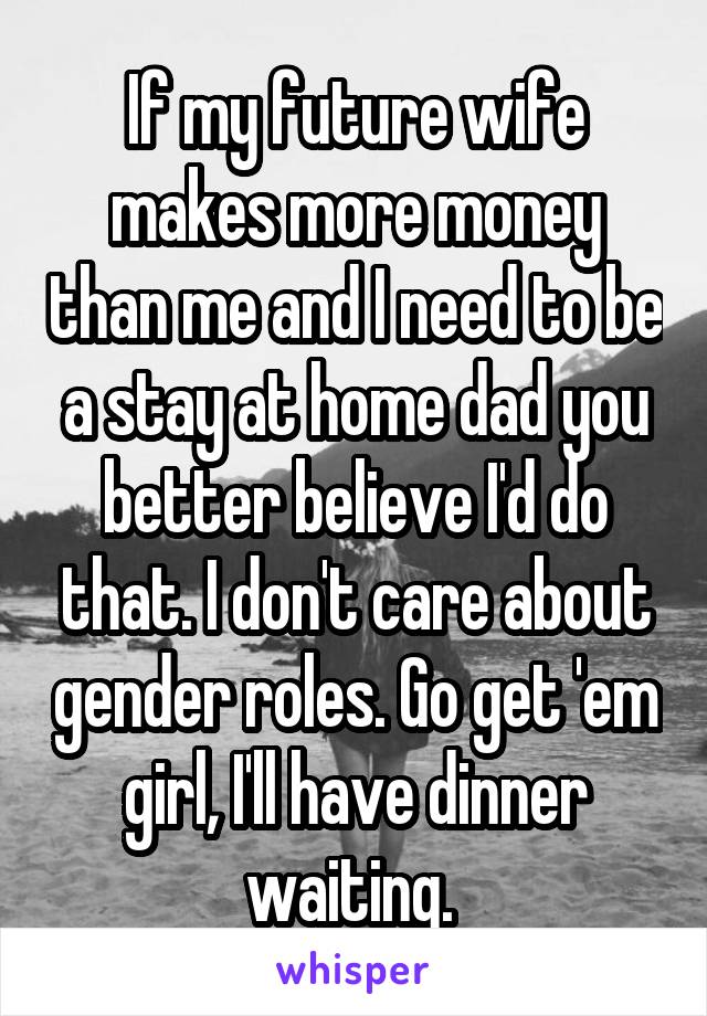 If my future wife makes more money than me and I need to be a stay at home dad you better believe I'd do that. I don't care about gender roles. Go get 'em girl, I'll have dinner waiting. 