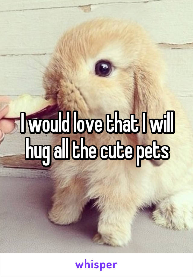 I would love that I will hug all the cute pets